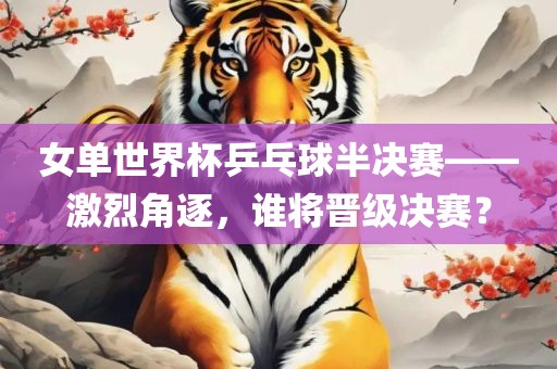 女单世界杯乒乓球半决赛——激烈角逐，谁将晋级决赛？