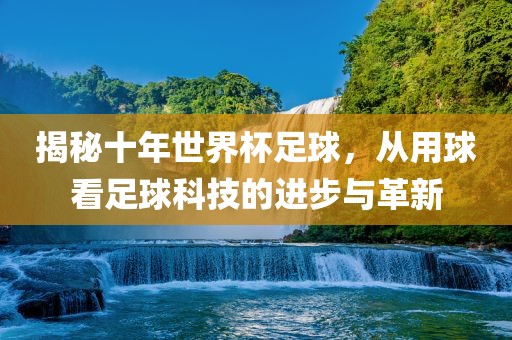 揭秘十年世界杯足球，从用球看足球科技的进步与革新