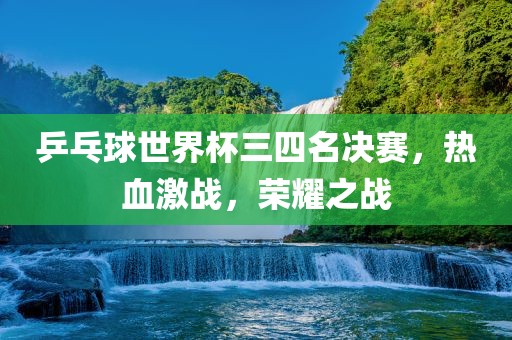 乒乓球世界杯三四名决赛，热血激战，荣耀之战