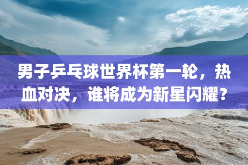 男子乒乓球世界杯第一轮，热血对决，谁将成为新星闪耀？