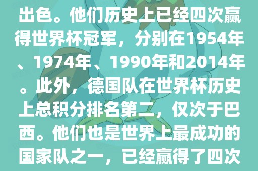 德国队在世界杯上的表现非常出色。他们历史上已经四次赢得世界杯冠军，分别在1954年、1974年、1990年和2014年。此外，德国队在世界杯历史上总积分排名第二，仅次于巴西。他们也是世界上最成功的国家队之一，已经赢得了四次世界杯冠军和多次进入决赛。