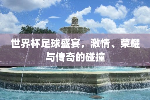 世界杯足球盛宴，激情、荣耀与传奇的碰撞