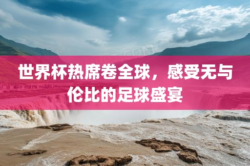 世界杯热席卷全球，感受无与伦比的足球盛宴