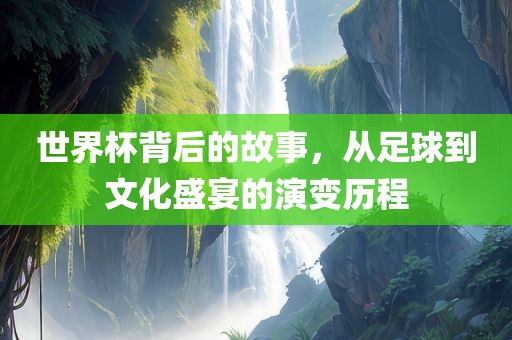 世界杯背后的故事，从足球到文化盛宴的演变历程