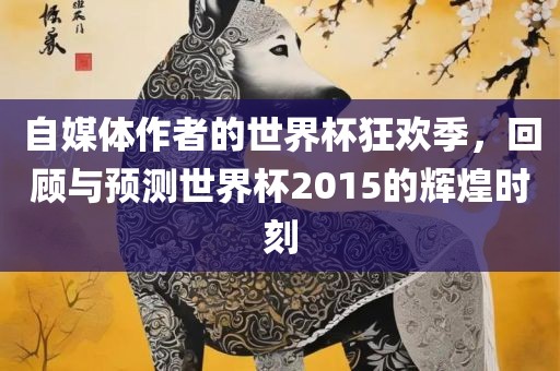自媒体作者的世界杯狂欢季，回顾与预测世界杯2015的辉煌时刻