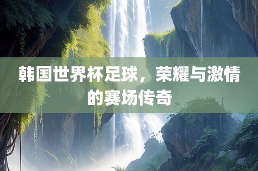 韩国世界杯足球，荣耀与激情的赛场传奇
