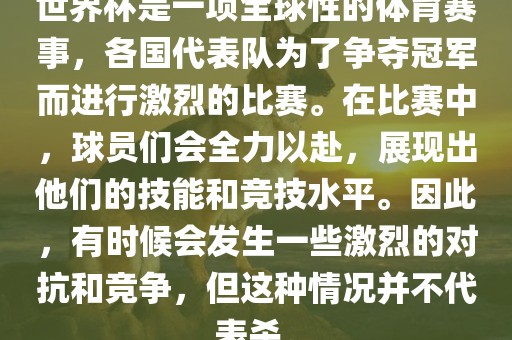 世界杯是一项全球性的体育赛事，各国代表队为了争夺冠军而进行激烈的比赛。在比赛中，球员们会全力以赴，展现出他们的技能和竞技水平。因此，有时候会发生一些激烈的对抗和竞争，但这种情况并不代表杀。
