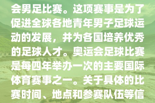 奥运足球世界杯通常指的是国际足联组织的U-23男子足球锦标赛，也就是人们常说的奥运会男足比赛。这项赛事是为了促进全球各地青年男子足球运动的发展，并为各国培养优秀的足球人才。奥运会足球比赛是每四年举办一次的主要国际体育赛事之一。关于具体的比赛时间、地点和参赛队伍等信息，可以关注国际足联的官方网站或者各大体育新闻网站以获取最新资讯。
