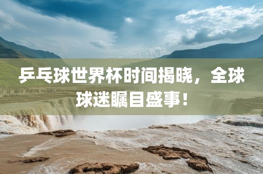 乒乓球世界杯时间揭晓，全球球迷瞩目盛事！