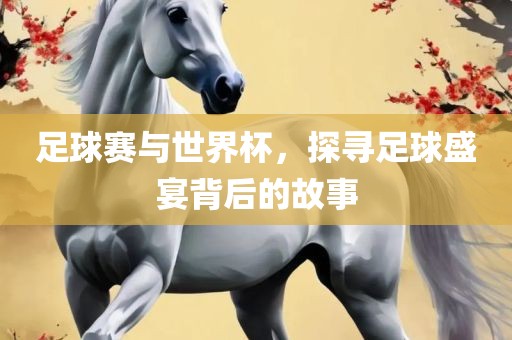 足球赛与世界杯，探寻足球盛宴背后的故事