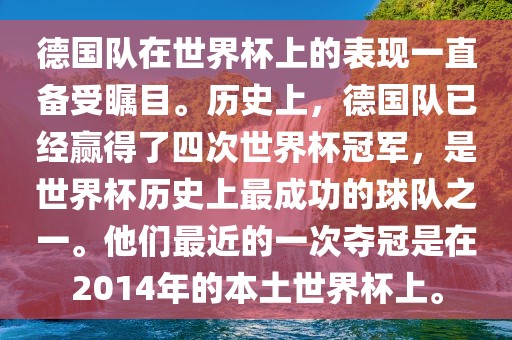 德国队在世界杯上的表现一直备受瞩目。历史上，德国队已经赢得了四次世界杯冠军，是世界杯历史上最成功的球队之一。他们最近的一次夺冠是在2014年的本土世界杯上。