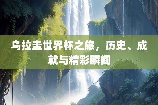 乌拉圭世界杯之旅，历史、成就与精彩瞬间