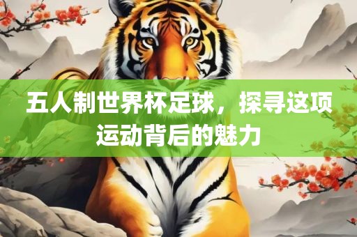 五人制世界杯足球，探寻这项运动背后的魅力