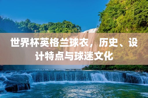 世界杯英格兰球衣，历史、设计特点与球迷文化