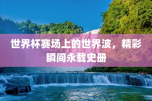 世界杯赛场上的世界波，精彩瞬间永载史册