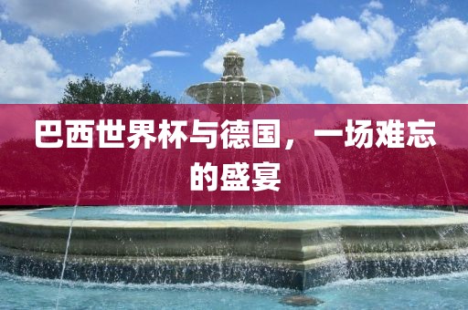 巴西世界杯与德国，一场难忘的盛宴