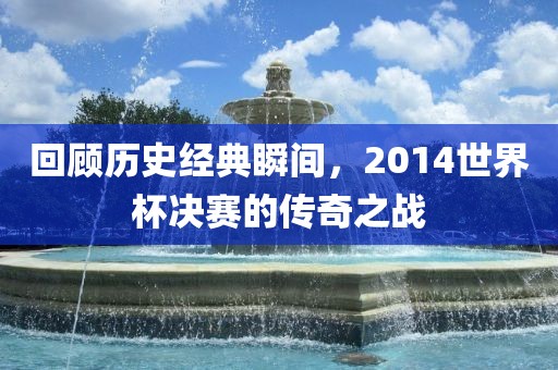 回顾历史经典瞬间，2014世界杯决赛的传奇之战