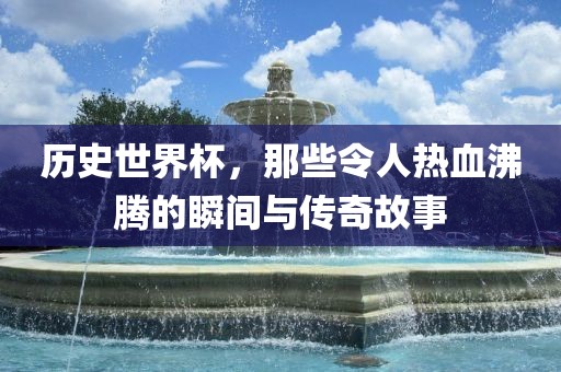 历史世界杯，那些令人热血沸腾的瞬间与传奇故事