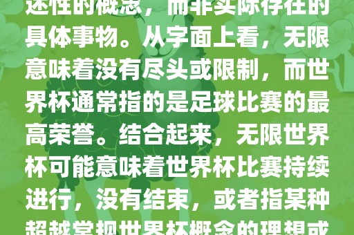 无限世界杯可能指的是一种描述性的概念，而非实际存在的具体事物。从字面上看，无限意味着没有尽头或限制，而世界杯通常指的是足球比赛的最高荣誉。结合起来，无限世界杯可能意味着世界杯比赛持续进行，没有结束，或者指某种超越常规世界杯概念的理想或愿景。