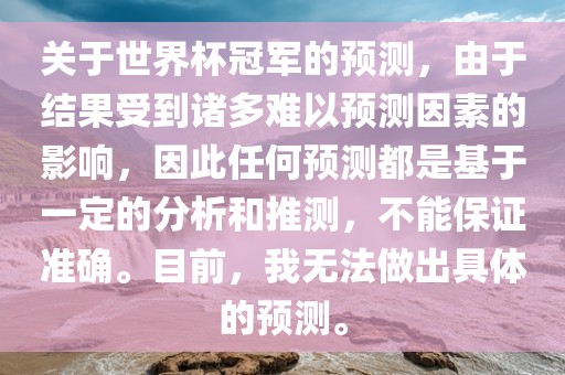 关于世界杯冠军的预测，由于结果受到诸多难以预测因素的影响，因此任何预测都是基于一定的分析和推测，不能保证准确。目前，我无法做出具体的预测。