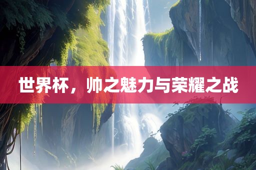 世界杯，帅之魅力与荣耀之战