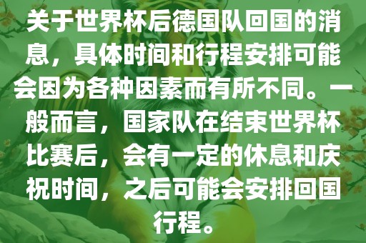 关于世界杯后德国队回国的消息，具体时间和行程安排可能会因为各种因素而有所不同。一般而言，国家队在结束世界杯比赛后，会有一定的休息和庆祝时间，之后可能会安排回国行程。