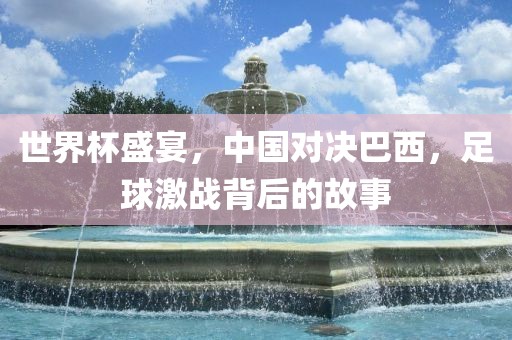 世界杯盛宴，中国对决巴西，足球激战背后的故事