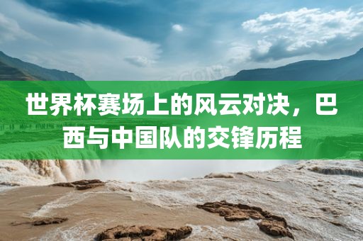 世界杯赛场上的风云对决，巴西与中国队的交锋历程