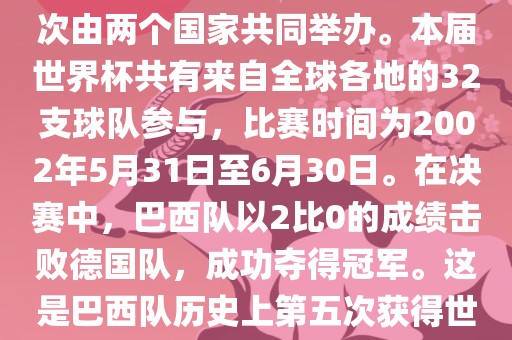 2002年世界杯足球赛是第17届世界杯足球赛事，比赛在韩国和日本共同举办，这是世界杯首次在亚洲地区举办，也是首次由两个国家共同举办。本届世界杯共有来自全球各地的32支球队参与，比赛时间为2002年5月31日至6月30日。在决赛中，巴西队以2比0的成绩击败德国队，成功夺得冠军。这是巴西队历史上第五次获得世界杯冠军。此外，本届世界杯还创造了许多其他纪录和亮点，例如中国男子足球队首次参加世界杯决赛圈比赛等。
