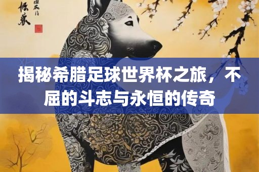 揭秘希腊足球世界杯之旅，不屈的斗志与永恒的传奇