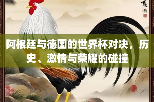 阿根廷与德国的世界杯对决，历史、激情与荣耀的碰撞