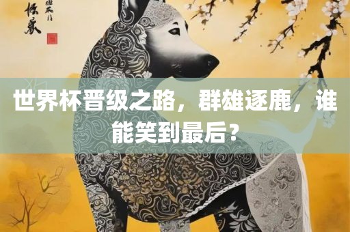 世界杯晋级之路，群雄逐鹿，谁能笑到最后？