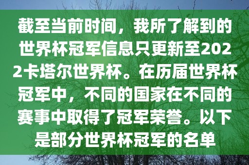 截至当前时间，我所了解到的世界杯冠军信息只更新至2022卡塔尔世界杯。在历届世界杯冠军中，不同的国家在不同的赛事中取得了冠军荣誉。以下是部分世界杯冠军的名单