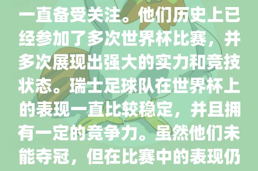 瑞士足球队在世界杯上的表现一直备受关注。他们历史上已经参加了多次世界杯比赛，并多次展现出强大的实力和竞技状态。瑞士足球队在世界杯上的表现一直比较稳定，并且拥有一定的竞争力。虽然他们未能夺冠，但在比赛中的表现仍然令人印象深刻。