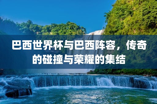 巴西世界杯与巴西阵容，传奇的碰撞与荣耀的集结