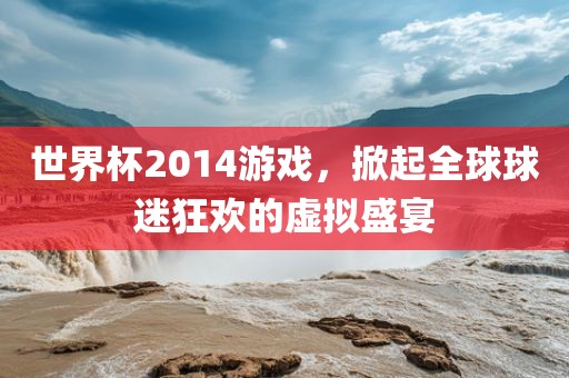 世界杯2014游戏，掀起全球球迷狂欢的虚拟盛宴
