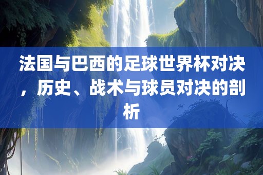 法国与巴西的足球世界杯对决，历史、战术与球员对决的剖析