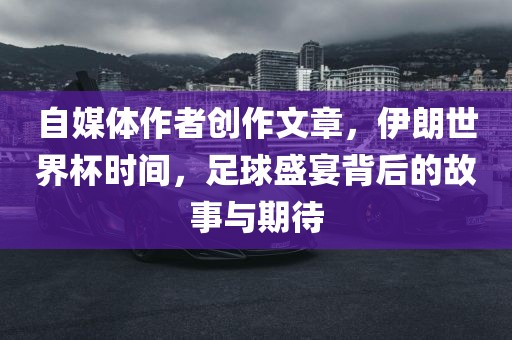 自媒体作者创作文章，伊朗世界杯时间，足球盛宴背后的故事与期待