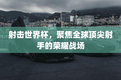 射击世界杯，聚焦全球顶尖射手的荣耀战场