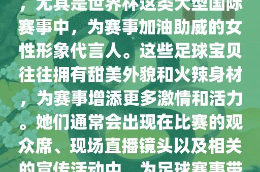 足球宝贝指的是在足球赛事中，尤其是世界杯这类大型国际赛事中，为赛事加油助威的女性形象代言人。这些足球宝贝往往拥有甜美外貌和火辣身材，为赛事增添更多激情和活力。她们通常会出现在比赛的观众席、现场直播镜头以及相关的宣传活动中，为足球赛事带来了更多的关注度和话题性。