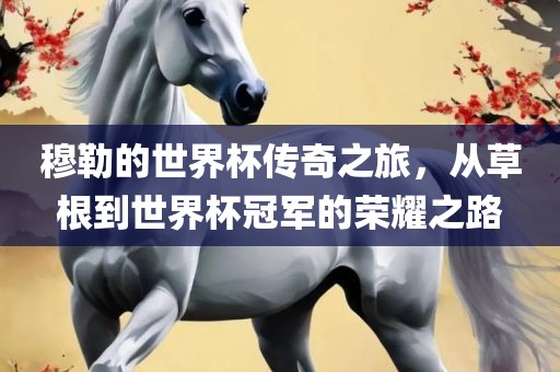 穆勒的世界杯传奇之旅，从草根到世界杯冠军的荣耀之路