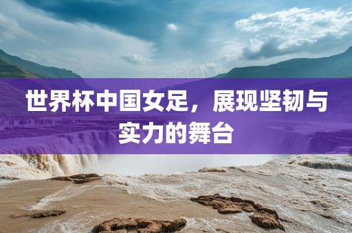 世界杯中国女足，展现坚韧与实力的舞台