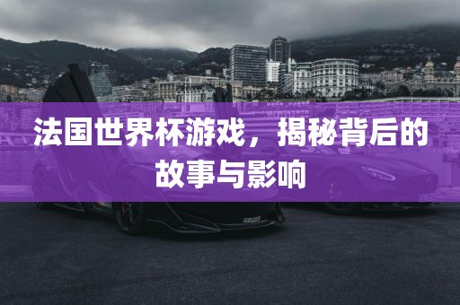 法国世界杯游戏，揭秘背后的故事与影响