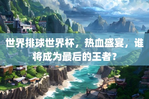 世界排球世界杯，热血盛宴，谁将成为最后的王者？
