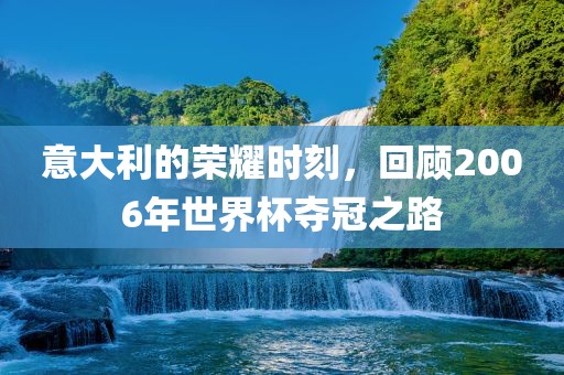 意大利的荣耀时刻，回顾2006年世界杯夺冠之路