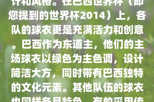 关于世界杯足球赛的球衣，每个参赛队伍都有自己的独特设计和风格。在巴西世界杯（即您提到的世界杯2014）上，各队的球衣更是充满活力和创意。巴西作为东道主，他们的主场球衣以绿色为主色调，设计简洁大方，同时带有巴西独特的文化元素。其他队伍的球衣也同样各具特色，有的采用传统颜色，有的则尝试新的设计和颜色搭配。