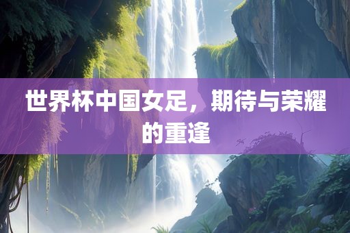 世界杯中国女足，期待与荣耀的重逢