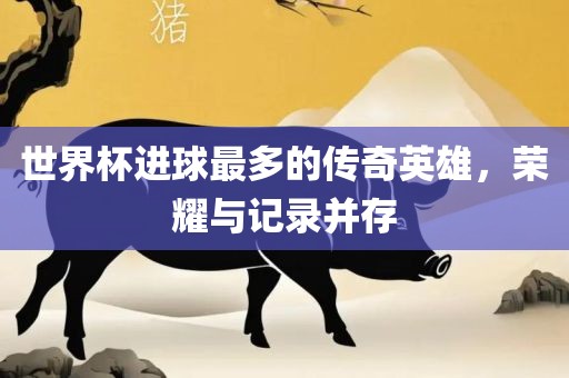 世界杯进球最多的传奇英雄，荣耀与记录并存
