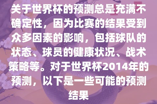 关于世界杯的预测总是充满不确定性，因为比赛的结果受到众多因素的影响，包括球队的状态、球员的健康状况、战术策略等。对于世界杯2014年的预测，以下是一些可能的预测结果