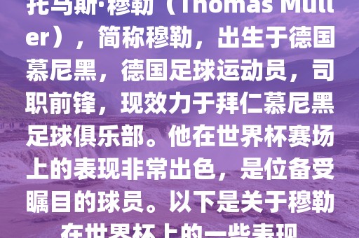 托马斯·穆勒（Thomas Müller），简称穆勒，出生于德国慕尼黑，德国足球运动员，司职前锋，现效力于拜仁慕尼黑足球俱乐部。他在世界杯赛场上的表现非常出色，是位备受瞩目的球员。以下是关于穆勒在世界杯上的一些表现